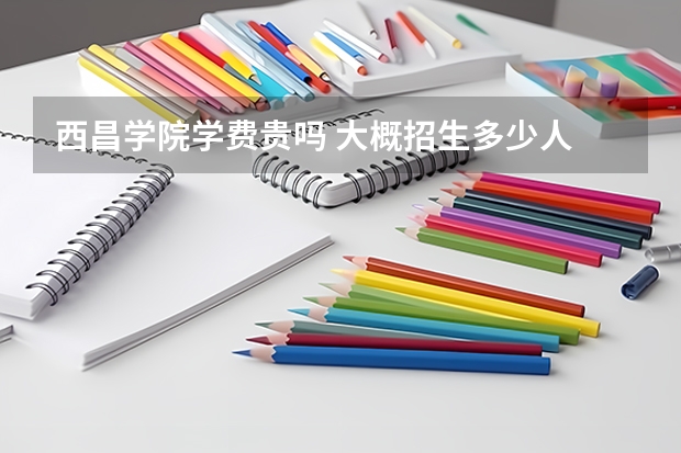 西昌學院學費貴嗎 大概招生多少人