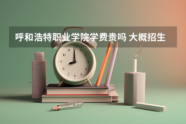 呼和浩特職業學院學費貴嗎 大概招生多少人