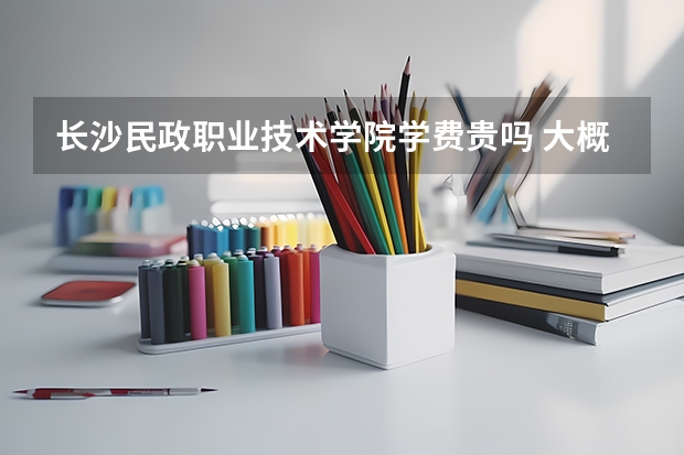 長沙民政職業技術學院學費貴嗎 大概招生多少人