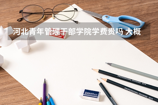 河北青年管理干部學院學費貴嗎 大概招生多少人