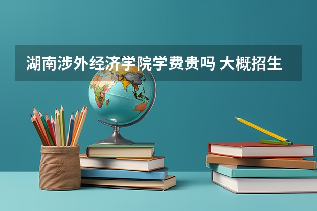 湖南涉外經濟學院學費貴嗎 大概招生多少人