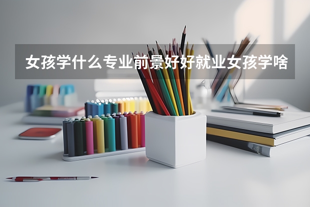 女孩學什么專業前景好好就業女孩學啥專業前景好和好就業