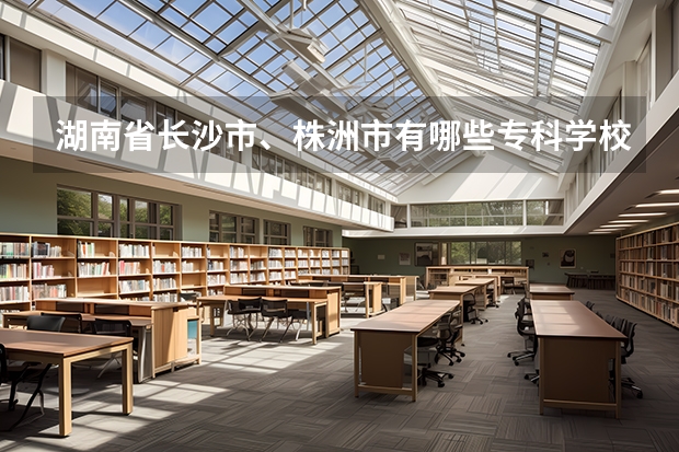 湖南省長沙市、株洲市有哪些專科學(xué)校