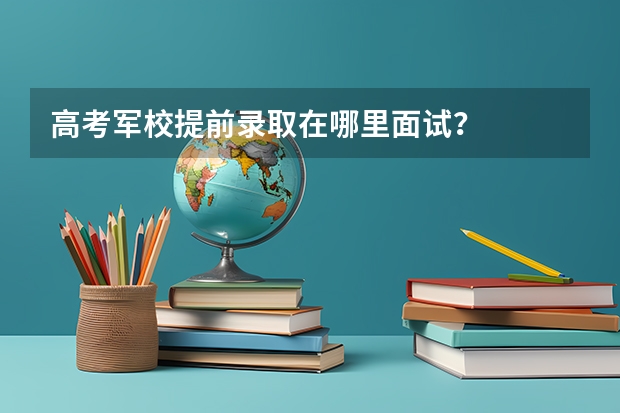 高考軍校提前錄取在哪里面試？