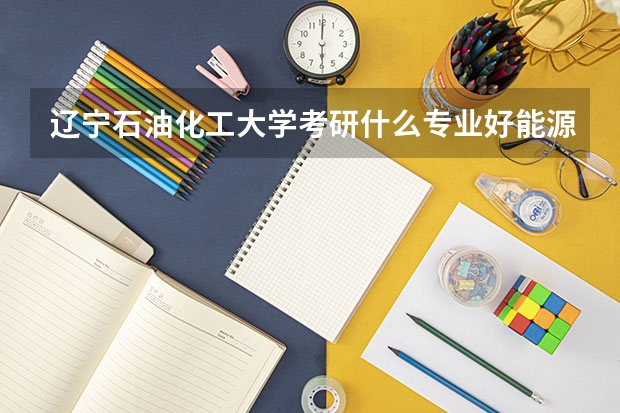 遼寧石油化工大學考研什么專業好能源動力怎么樣