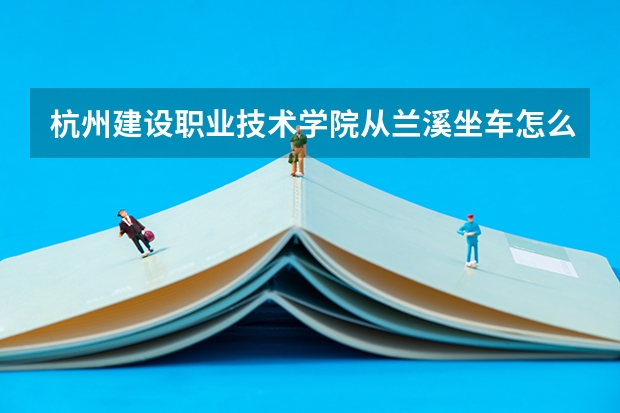 杭州建設(shè)職業(yè)技術(shù)學(xué)院從蘭溪坐車怎么走