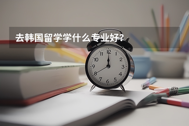 去韓國留學(xué)學(xué)什么專業(yè)好？