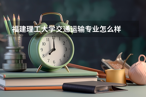 福建理工大學(xué)交通運輸專業(yè)怎么樣